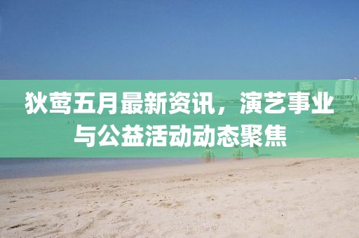 狄莺五月最新资讯，演艺事业与公益活动动态聚焦
