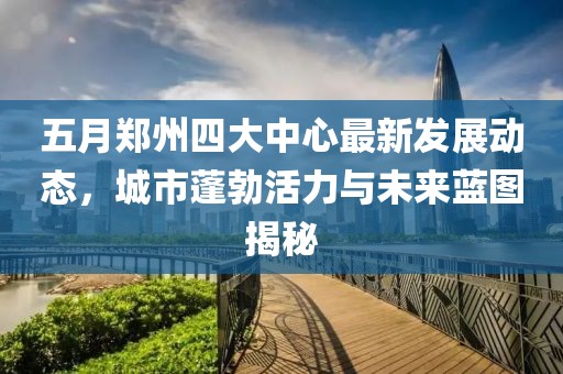 五月郑州四大中心最新发展动态，城市蓬勃活力与未来蓝图揭秘