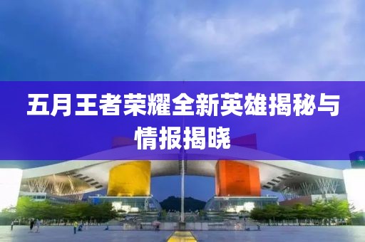 五月王者荣耀全新英雄揭秘与情报揭晓