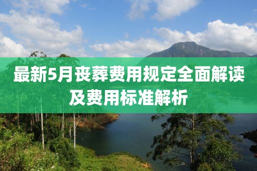 最新5月丧葬费用规定全面解读及费用标准解析