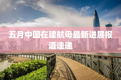 五月中国在建航母最新进展报道速递