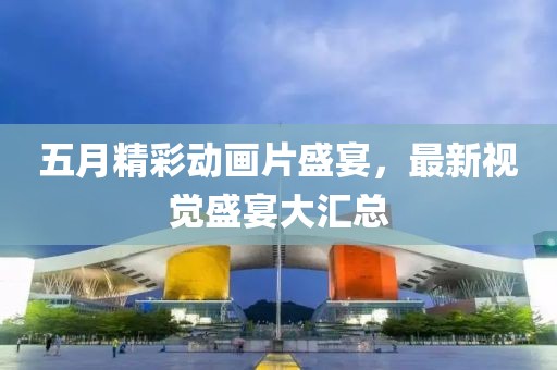 五月精彩动画片盛宴，最新视觉盛宴大汇总