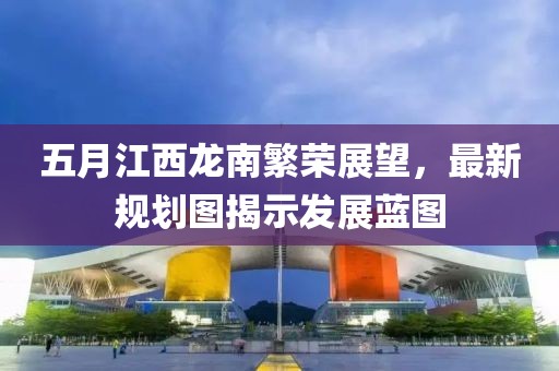 五月江西龙南繁荣展望，最新规划图揭示发展蓝图
