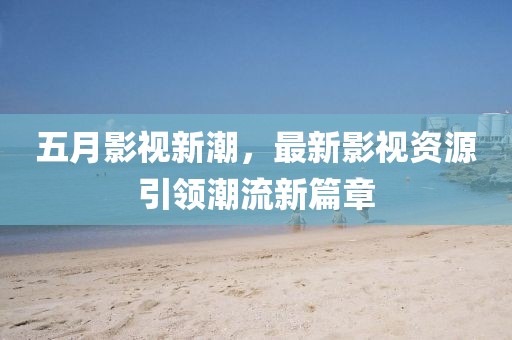 五月影视新潮，最新影视资源引领潮流新篇章
