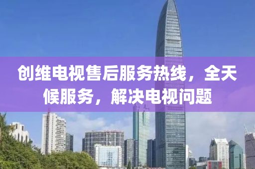 创维电视售后服务热线，全天候服务，解决电视问题