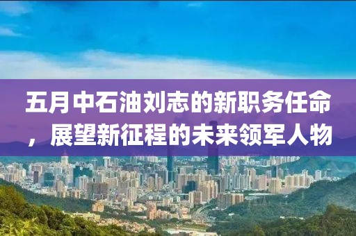 五月中石油刘志的新职务任命，展望新征程的未来领军人物