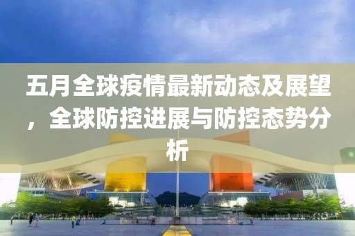 五月全球疫情最新动态及展望，全球防控进展与防控态势分析