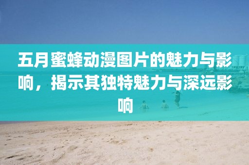 五月蜜蜂动漫图片的魅力与影响，揭示其独特魅力与深远影响
