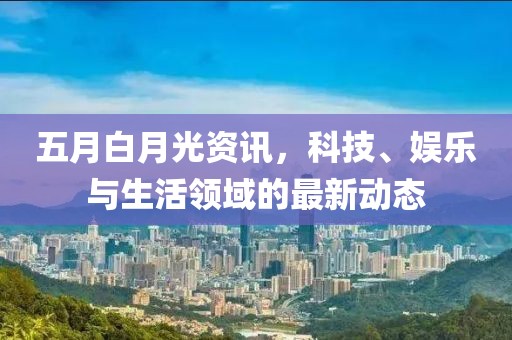 五月白月光资讯，科技、娱乐与生活领域的最新动态