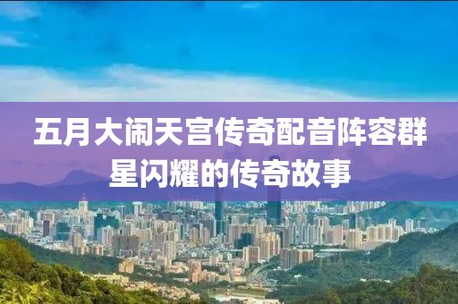 五月大闹天宫传奇配音阵容群星闪耀的传奇故事