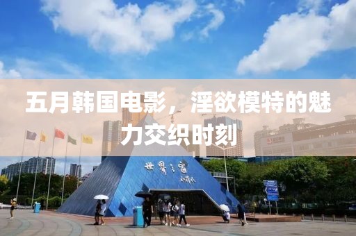 五月韩国电影，淫欲模特的魅力交织时刻
