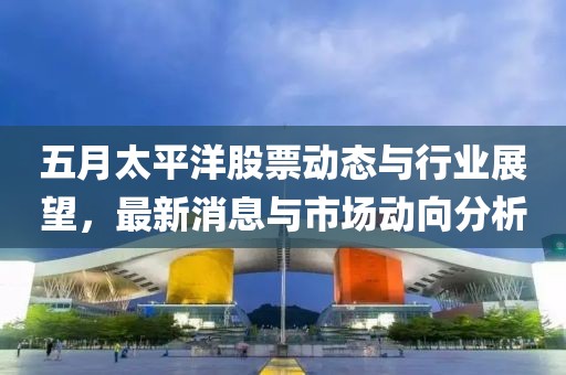 五月太平洋股票动态与行业展望，最新消息与市场动向分析