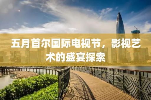五月首尔国际电视节，影视艺术的盛宴探索