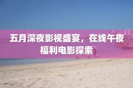 五月深夜影视盛宴，在线午夜福利电影探索