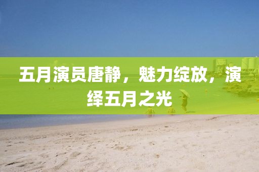 五月演员唐静，魅力绽放，演绎五月之光