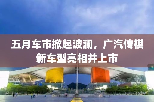 五月车市掀起波澜，广汽传祺新车型亮相并上市