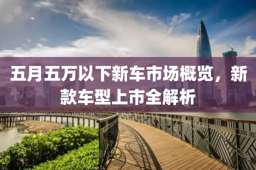 五月五万以下新车市场概览，新款车型上市全解析