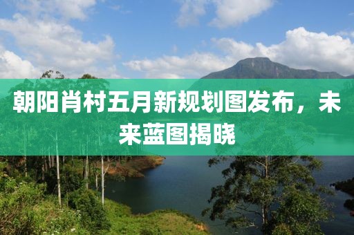 朝阳肖村五月新规划图发布，未来蓝图揭晓