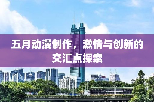 五月动漫制作，激情与创新的交汇点探索