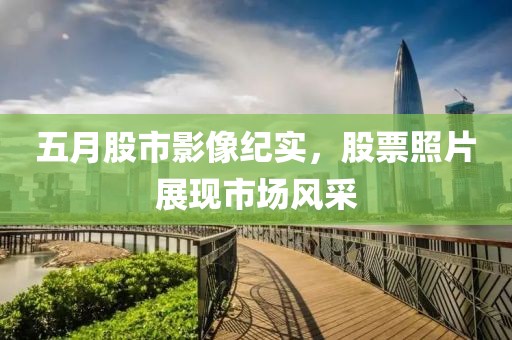 五月股市影像纪实，股票照片展现市场风采
