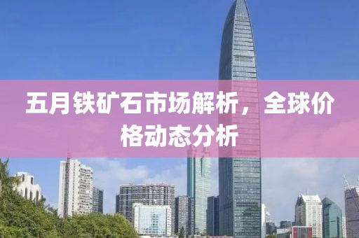 五月铁矿石市场解析，全球价格动态分析