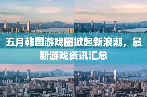 五月韩国游戏圈掀起新浪潮，最新游戏资讯汇总