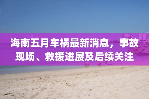 海南五月车祸最新消息，事故现场、救援进展及后续关注