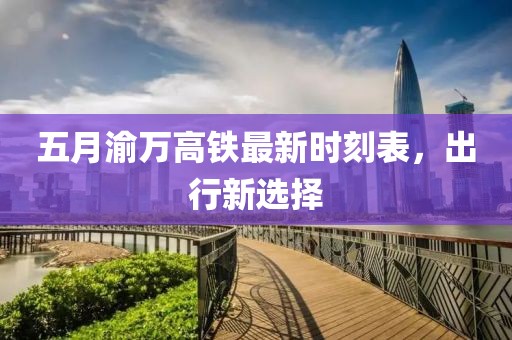 五月渝万高铁最新时刻表，出行新选择
