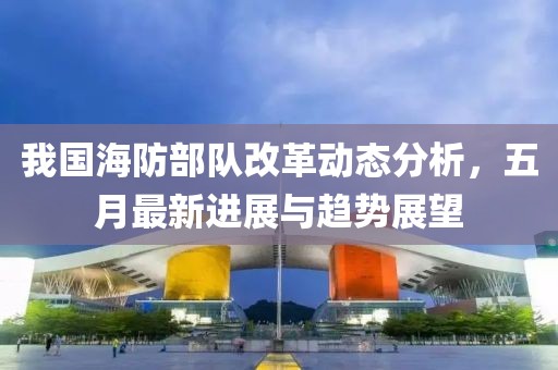 我国海防部队改革动态分析，五月最新进展与趋势展望