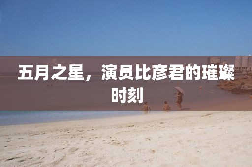 五月之星，演员比彦君的璀璨时刻