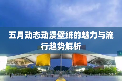 五月动态动漫壁纸的魅力与流行趋势解析