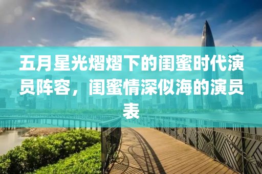 五月星光熠熠下的闺蜜时代演员阵容，闺蜜情深似海的演员表