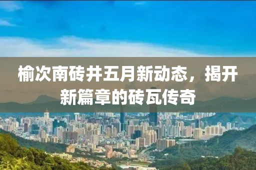 榆次南砖井五月新动态，揭开新篇章的砖瓦传奇