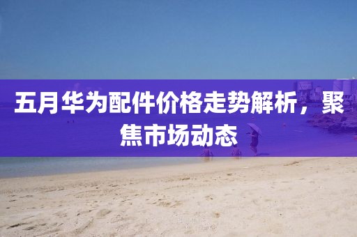五月华为配件价格走势解析，聚焦市场动态