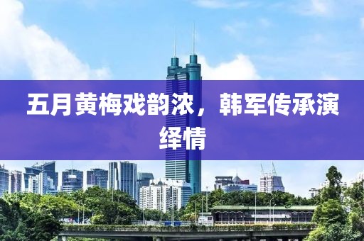 五月黄梅戏韵浓，韩军传承演绎情