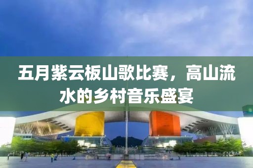 五月紫云板山歌比赛，高山流水的乡村音乐盛宴