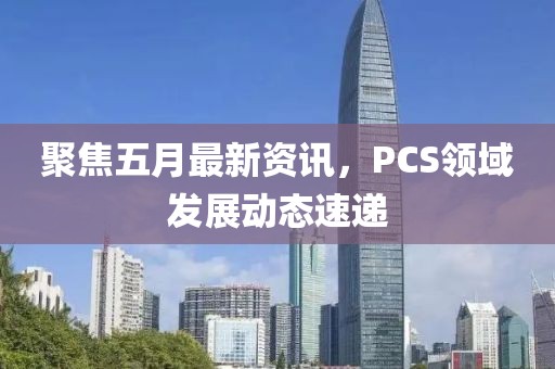 聚焦五月最新资讯，PCS领域发展动态速递