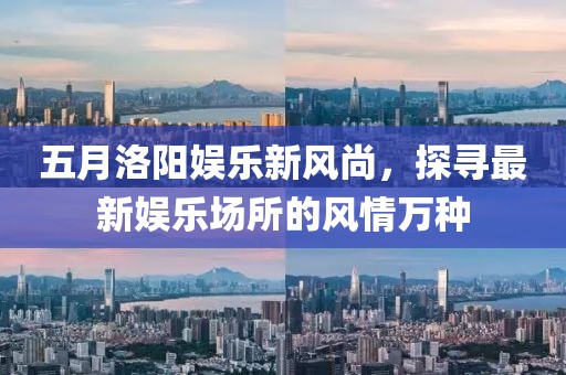 五月洛阳娱乐新风尚，探寻最新娱乐场所的风情万种