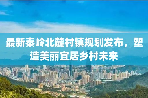 最新秦岭北麓村镇规划发布，塑造美丽宜居乡村未来