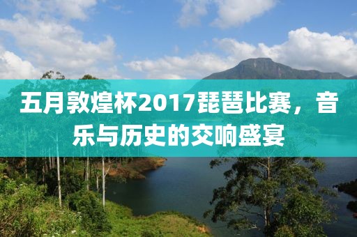 五月敦煌杯2017琵琶比赛，音乐与历史的交响盛宴