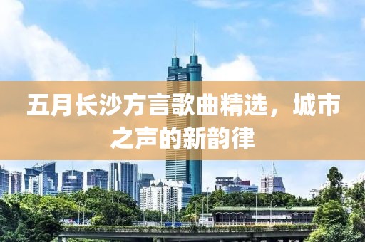 五月长沙方言歌曲精选，城市之声的新韵律