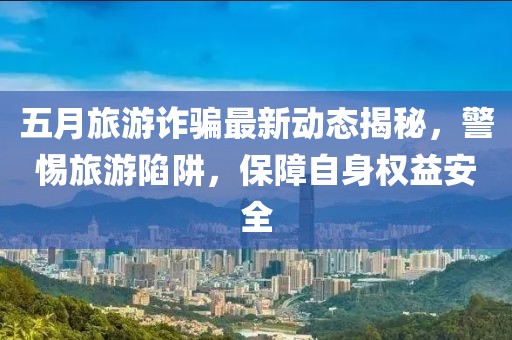 五月旅游诈骗最新动态揭秘，警惕旅游陷阱，保障自身权益安全
