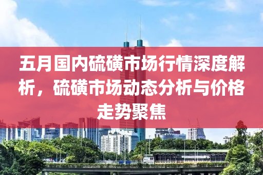 五月国内硫磺市场行情深度解析，硫磺市场动态分析与价格走势聚焦