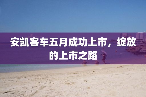 安凯客车五月成功上市，绽放的上市之路