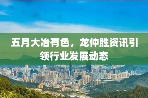 五月大冶有色，龙仲胜资讯引领行业发展动态