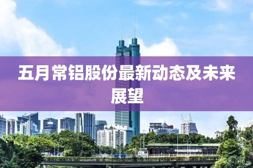 五月常铝股份最新动态及未来展望