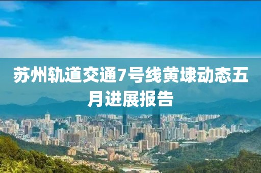苏州轨道交通7号线黄埭动态五月进展报告