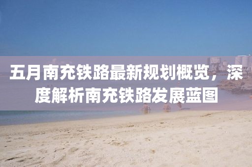 五月南充铁路最新规划概览，深度解析南充铁路发展蓝图
