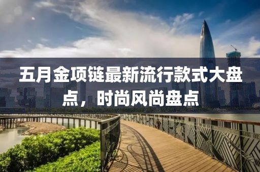 五月金项链最新流行款式大盘点，时尚风尚盘点