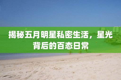 揭秘五月明星私密生活，星光背后的百态日常
